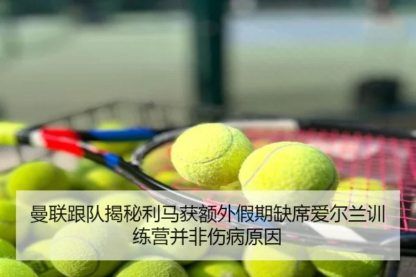 曼联跟队揭秘利马获额外假期缺席爱尔兰训练营并非伤病原因 | J9app